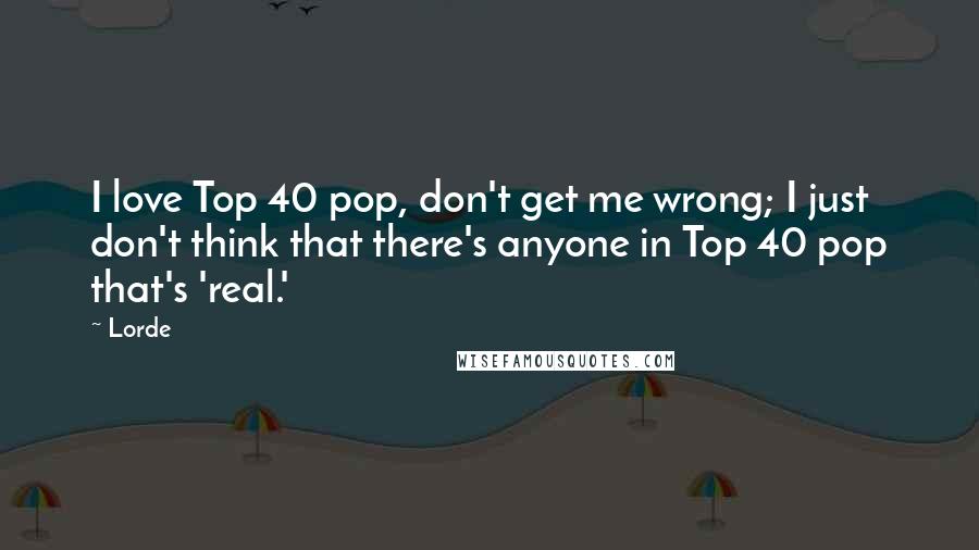 Lorde Quotes: I love Top 40 pop, don't get me wrong; I just don't think that there's anyone in Top 40 pop that's 'real.'