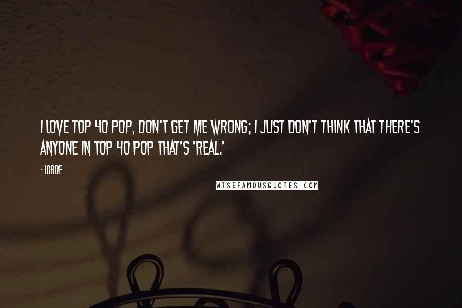 Lorde Quotes: I love Top 40 pop, don't get me wrong; I just don't think that there's anyone in Top 40 pop that's 'real.'