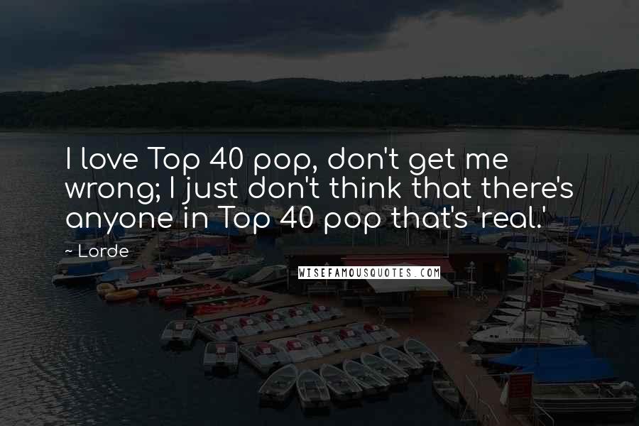 Lorde Quotes: I love Top 40 pop, don't get me wrong; I just don't think that there's anyone in Top 40 pop that's 'real.'