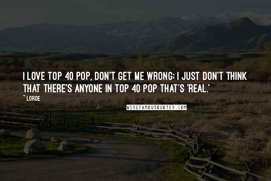 Lorde Quotes: I love Top 40 pop, don't get me wrong; I just don't think that there's anyone in Top 40 pop that's 'real.'