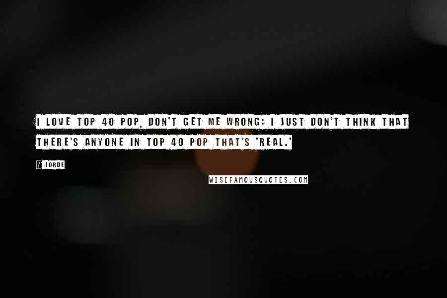 Lorde Quotes: I love Top 40 pop, don't get me wrong; I just don't think that there's anyone in Top 40 pop that's 'real.'