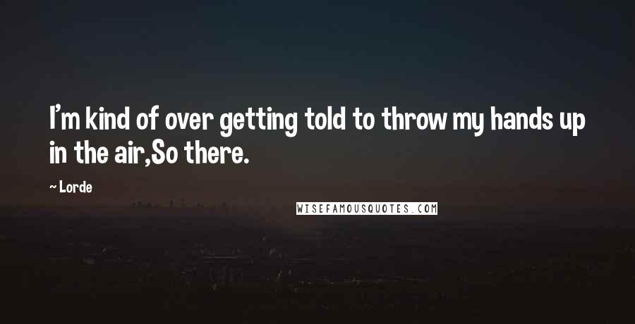 Lorde Quotes: I'm kind of over getting told to throw my hands up in the air,So there.