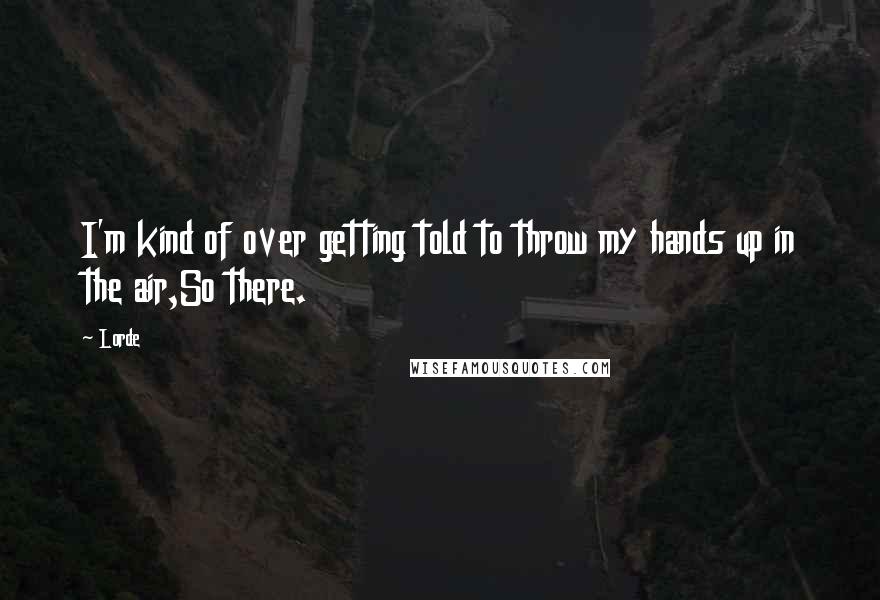 Lorde Quotes: I'm kind of over getting told to throw my hands up in the air,So there.