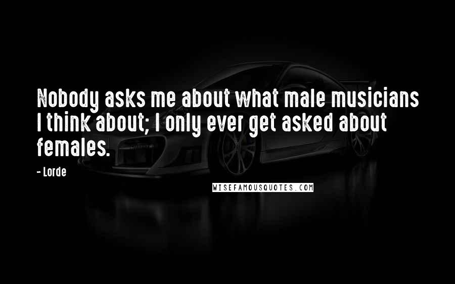 Lorde Quotes: Nobody asks me about what male musicians I think about; I only ever get asked about females.