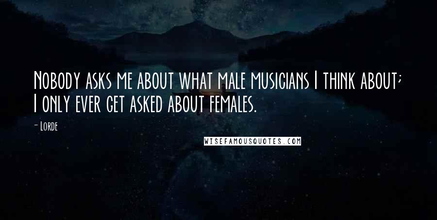 Lorde Quotes: Nobody asks me about what male musicians I think about; I only ever get asked about females.