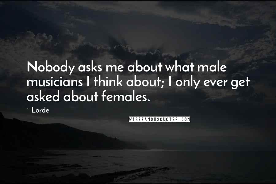 Lorde Quotes: Nobody asks me about what male musicians I think about; I only ever get asked about females.