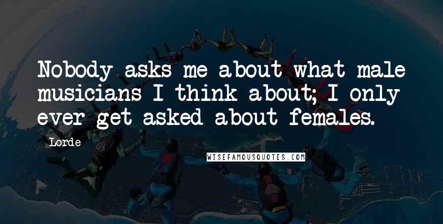Lorde Quotes: Nobody asks me about what male musicians I think about; I only ever get asked about females.