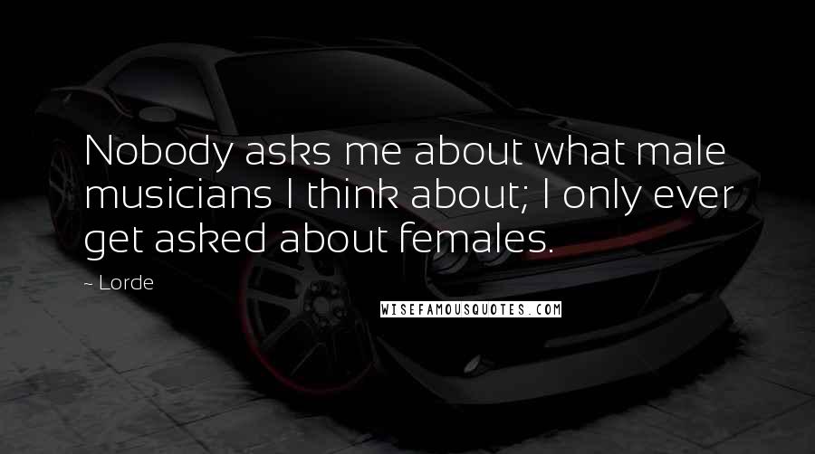 Lorde Quotes: Nobody asks me about what male musicians I think about; I only ever get asked about females.