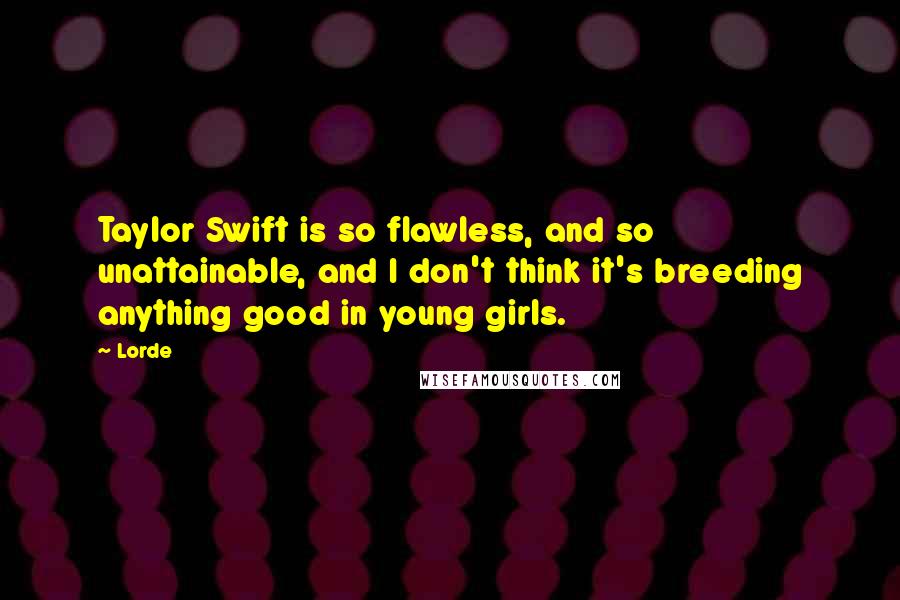 Lorde Quotes: Taylor Swift is so flawless, and so unattainable, and I don't think it's breeding anything good in young girls.