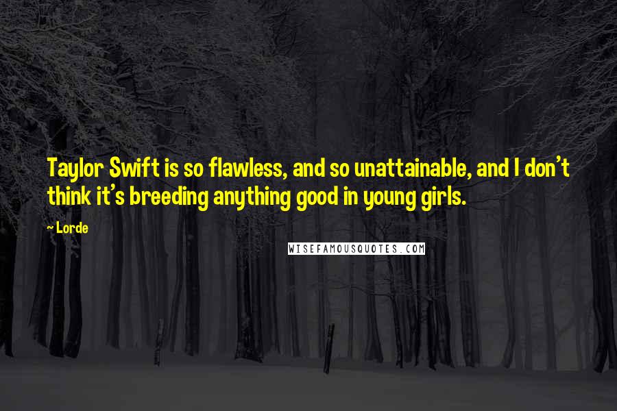 Lorde Quotes: Taylor Swift is so flawless, and so unattainable, and I don't think it's breeding anything good in young girls.
