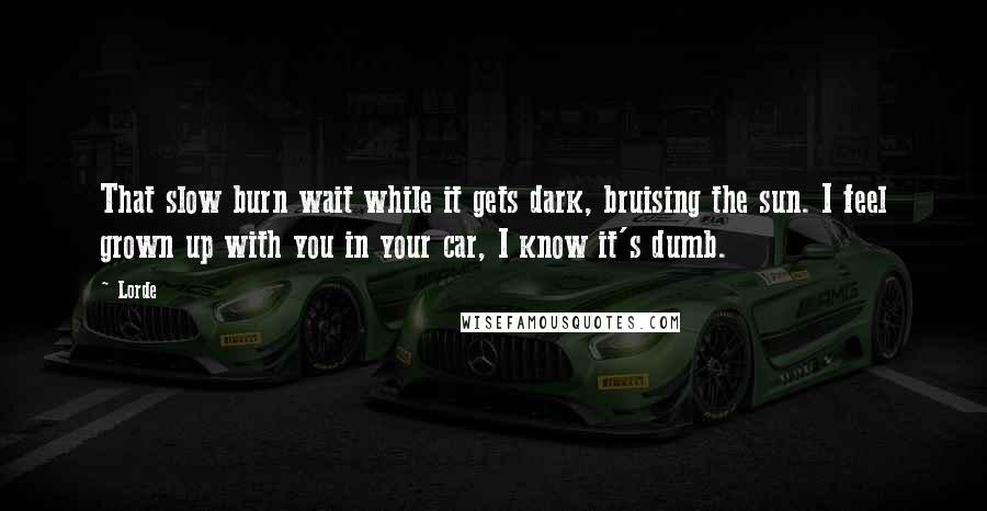 Lorde Quotes: That slow burn wait while it gets dark, bruising the sun. I feel grown up with you in your car, I know it's dumb.