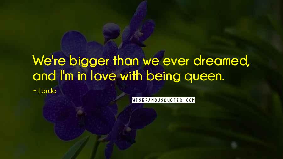 Lorde Quotes: We're bigger than we ever dreamed, and I'm in love with being queen.