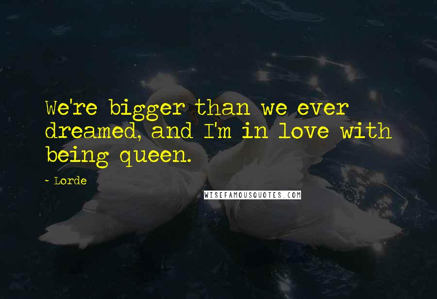 Lorde Quotes: We're bigger than we ever dreamed, and I'm in love with being queen.