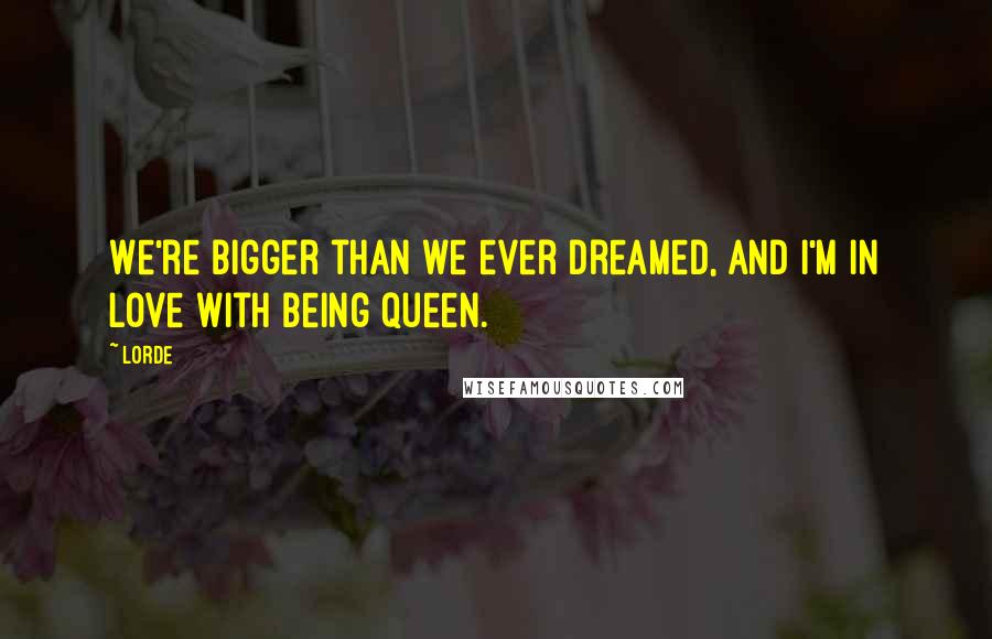 Lorde Quotes: We're bigger than we ever dreamed, and I'm in love with being queen.