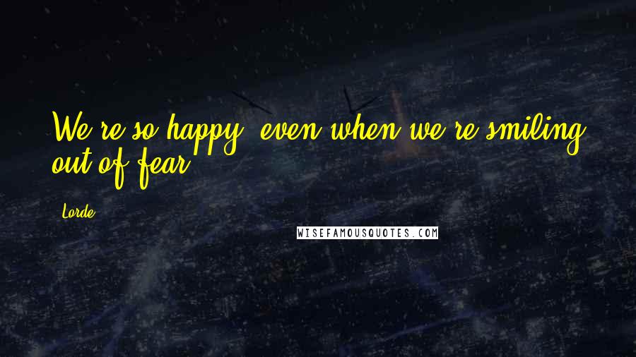 Lorde Quotes: We're so happy, even when we're smiling out of fear.