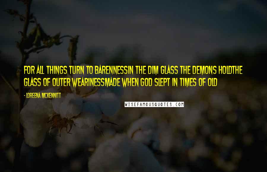 Loreena McKennitt Quotes: For all things turn to barennessIn the dim glass the demons holdThe glass of outer wearinessMade when God slept in times of old