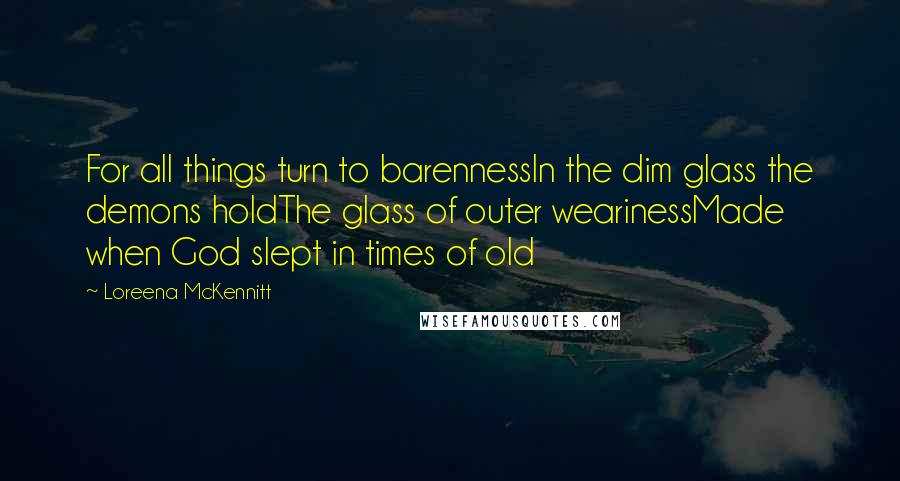 Loreena McKennitt Quotes: For all things turn to barennessIn the dim glass the demons holdThe glass of outer wearinessMade when God slept in times of old
