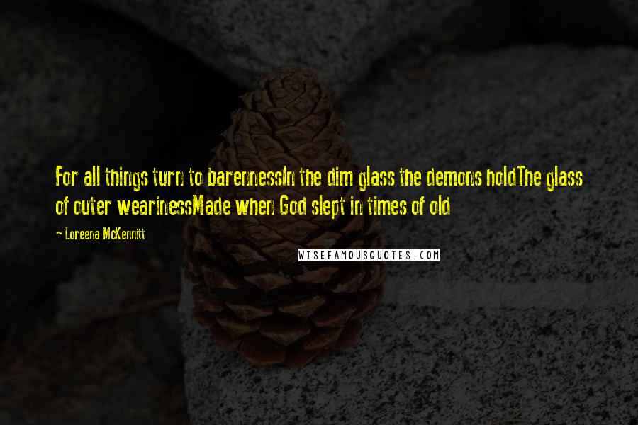 Loreena McKennitt Quotes: For all things turn to barennessIn the dim glass the demons holdThe glass of outer wearinessMade when God slept in times of old