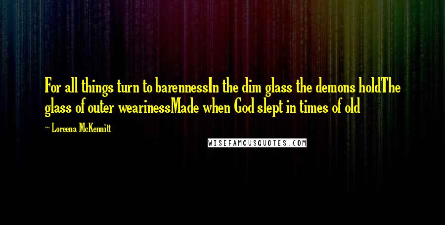 Loreena McKennitt Quotes: For all things turn to barennessIn the dim glass the demons holdThe glass of outer wearinessMade when God slept in times of old