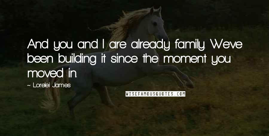 Lorelei James Quotes: And you and I are already family. We've been building it since the moment you moved in.