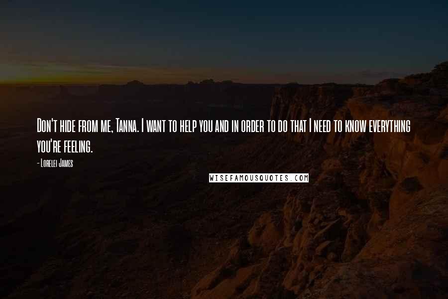 Lorelei James Quotes: Don't hide from me, Tanna. I want to help you and in order to do that I need to know everything you're feeling.