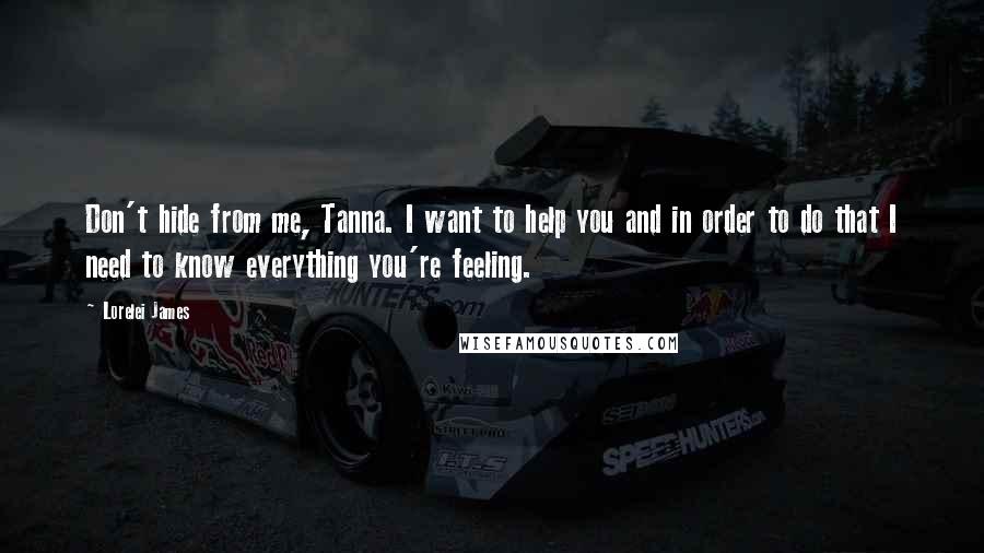 Lorelei James Quotes: Don't hide from me, Tanna. I want to help you and in order to do that I need to know everything you're feeling.