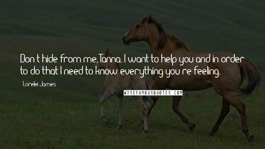 Lorelei James Quotes: Don't hide from me, Tanna. I want to help you and in order to do that I need to know everything you're feeling.