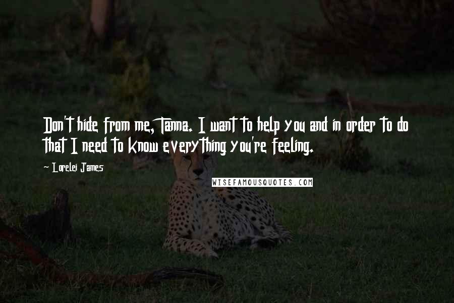 Lorelei James Quotes: Don't hide from me, Tanna. I want to help you and in order to do that I need to know everything you're feeling.