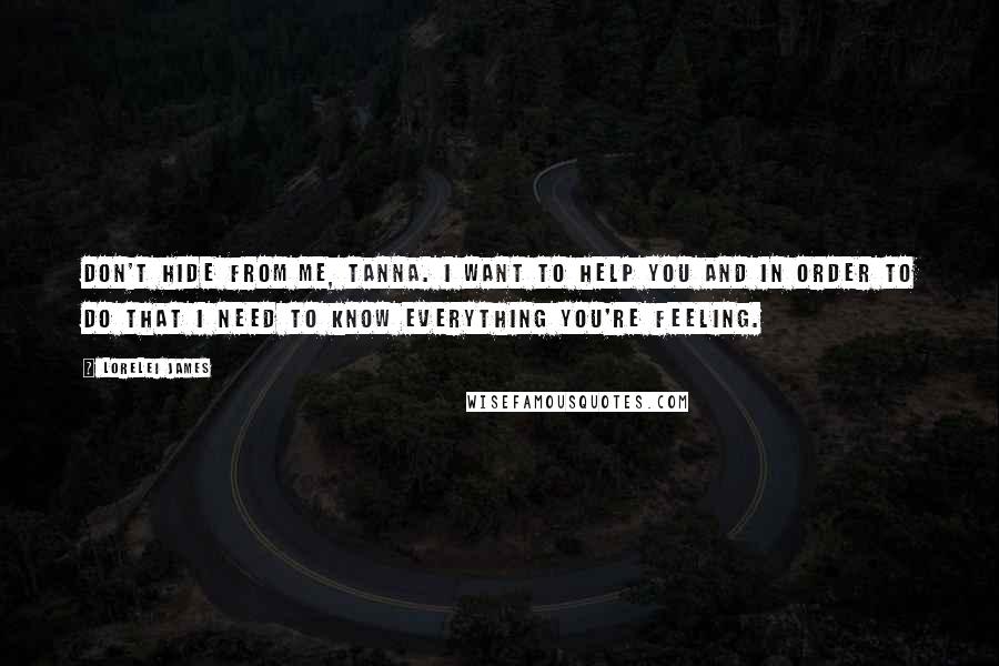 Lorelei James Quotes: Don't hide from me, Tanna. I want to help you and in order to do that I need to know everything you're feeling.