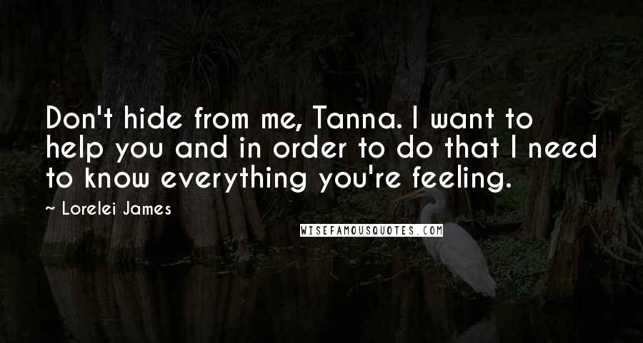 Lorelei James Quotes: Don't hide from me, Tanna. I want to help you and in order to do that I need to know everything you're feeling.