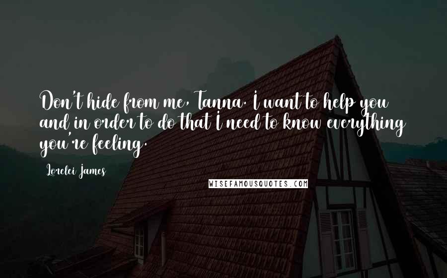 Lorelei James Quotes: Don't hide from me, Tanna. I want to help you and in order to do that I need to know everything you're feeling.