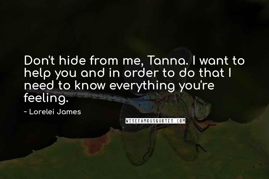 Lorelei James Quotes: Don't hide from me, Tanna. I want to help you and in order to do that I need to know everything you're feeling.