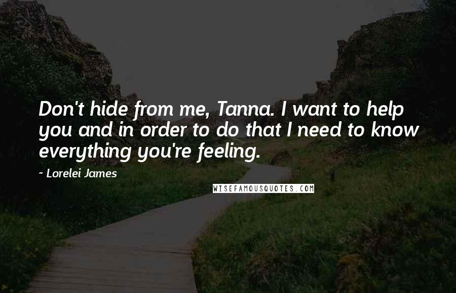 Lorelei James Quotes: Don't hide from me, Tanna. I want to help you and in order to do that I need to know everything you're feeling.