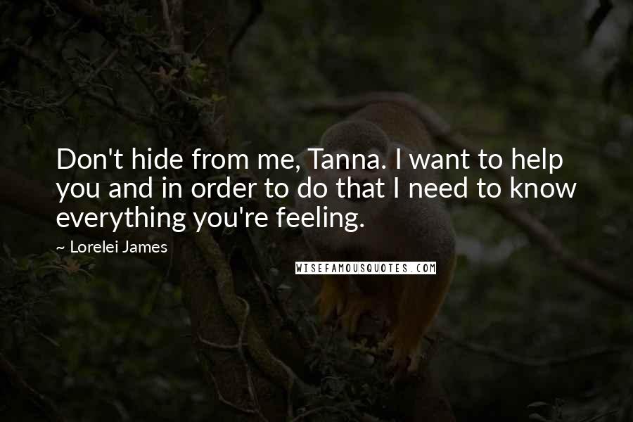 Lorelei James Quotes: Don't hide from me, Tanna. I want to help you and in order to do that I need to know everything you're feeling.