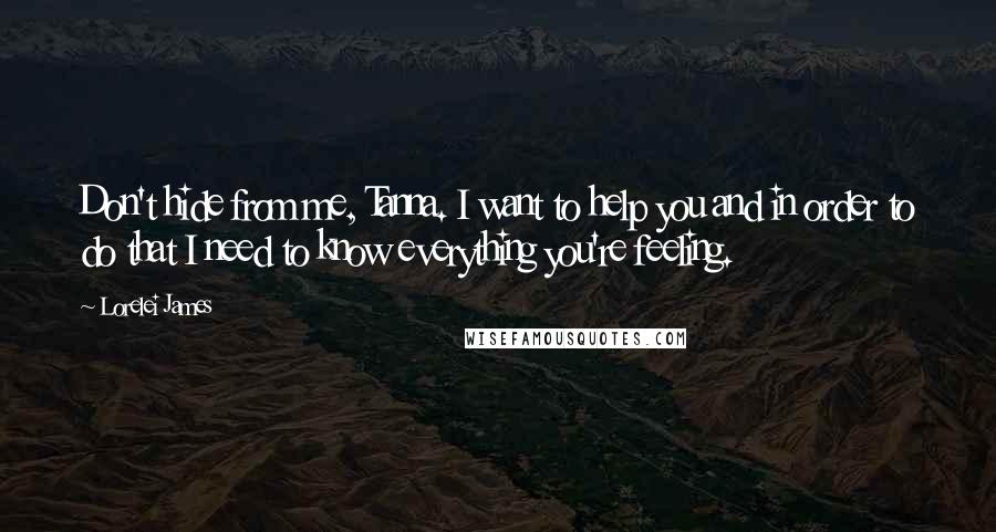 Lorelei James Quotes: Don't hide from me, Tanna. I want to help you and in order to do that I need to know everything you're feeling.