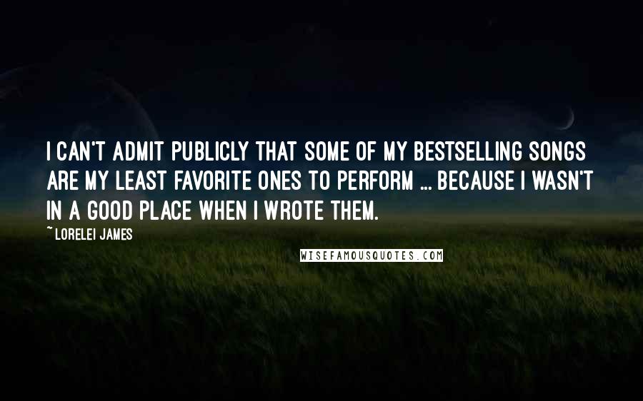 Lorelei James Quotes: I can't admit publicly that some of my bestselling songs are my least favorite ones to perform ... because I wasn't in a good place when I wrote them.