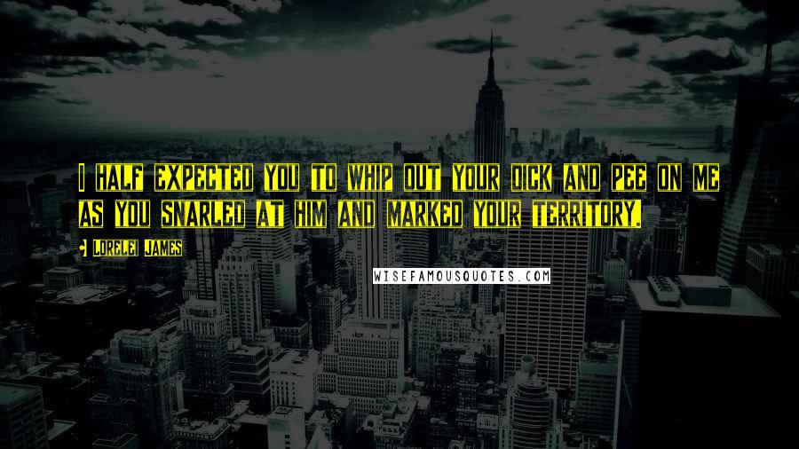 Lorelei James Quotes: I half expected you to whip out your dick and pee on me as you snarled at him and marked your territory.