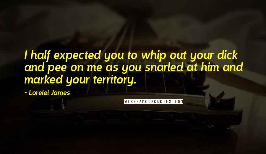 Lorelei James Quotes: I half expected you to whip out your dick and pee on me as you snarled at him and marked your territory.