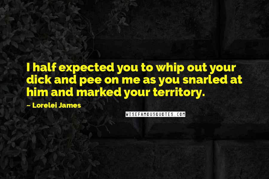 Lorelei James Quotes: I half expected you to whip out your dick and pee on me as you snarled at him and marked your territory.
