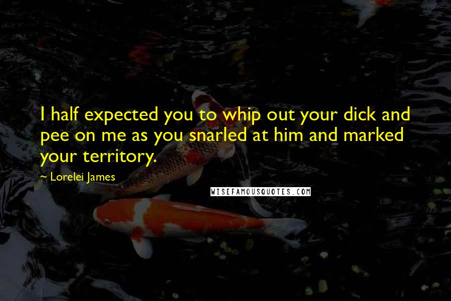 Lorelei James Quotes: I half expected you to whip out your dick and pee on me as you snarled at him and marked your territory.