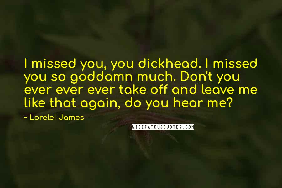 Lorelei James Quotes: I missed you, you dickhead. I missed you so goddamn much. Don't you ever ever ever take off and leave me like that again, do you hear me?