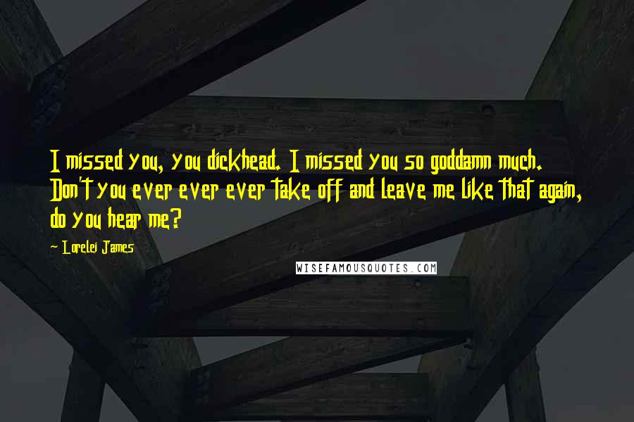 Lorelei James Quotes: I missed you, you dickhead. I missed you so goddamn much. Don't you ever ever ever take off and leave me like that again, do you hear me?