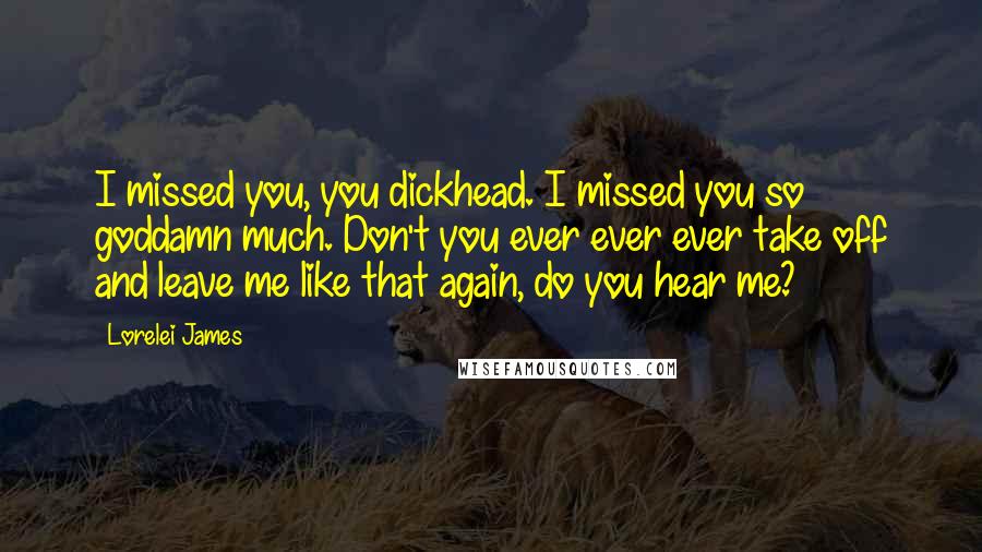 Lorelei James Quotes: I missed you, you dickhead. I missed you so goddamn much. Don't you ever ever ever take off and leave me like that again, do you hear me?