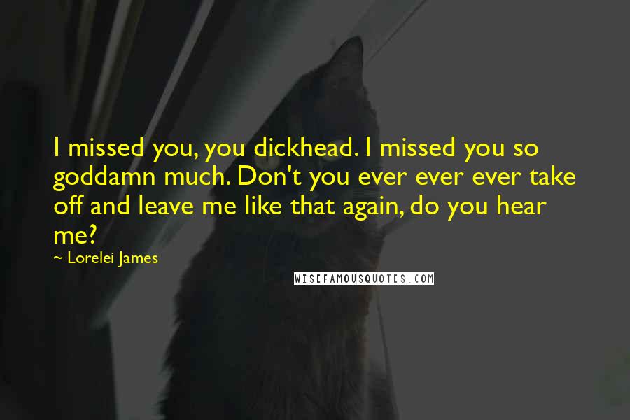 Lorelei James Quotes: I missed you, you dickhead. I missed you so goddamn much. Don't you ever ever ever take off and leave me like that again, do you hear me?