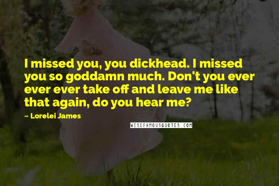 Lorelei James Quotes: I missed you, you dickhead. I missed you so goddamn much. Don't you ever ever ever take off and leave me like that again, do you hear me?