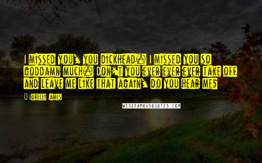 Lorelei James Quotes: I missed you, you dickhead. I missed you so goddamn much. Don't you ever ever ever take off and leave me like that again, do you hear me?