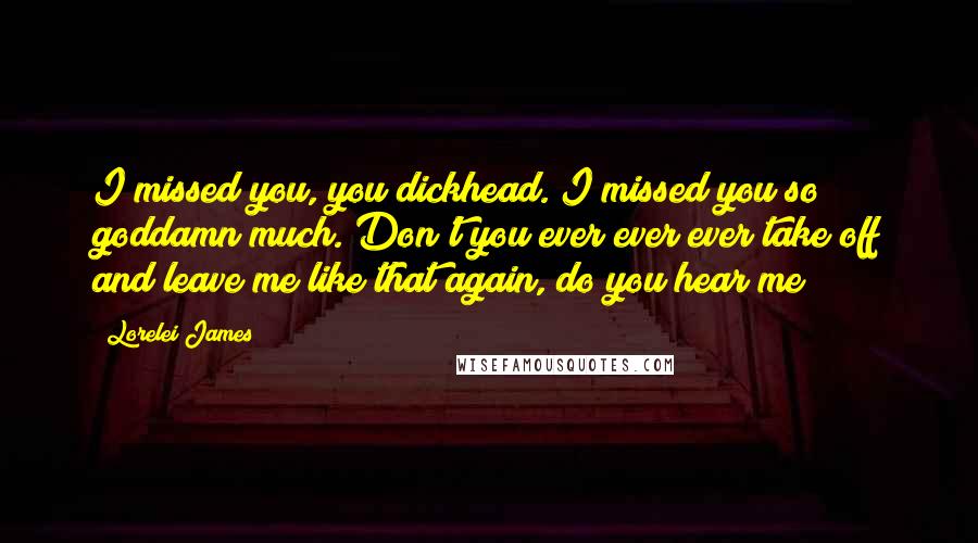 Lorelei James Quotes: I missed you, you dickhead. I missed you so goddamn much. Don't you ever ever ever take off and leave me like that again, do you hear me?