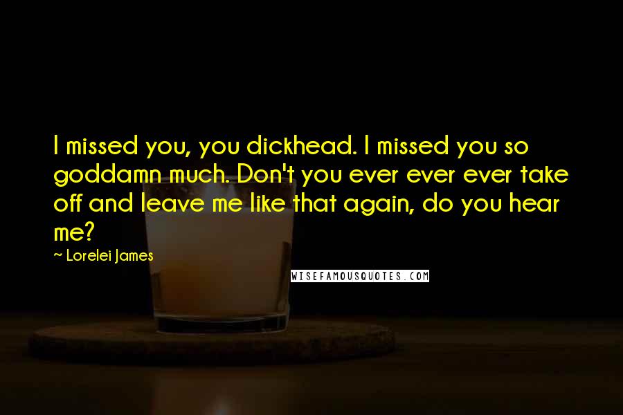 Lorelei James Quotes: I missed you, you dickhead. I missed you so goddamn much. Don't you ever ever ever take off and leave me like that again, do you hear me?