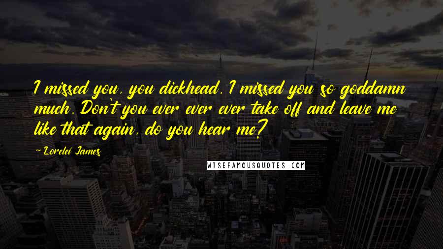 Lorelei James Quotes: I missed you, you dickhead. I missed you so goddamn much. Don't you ever ever ever take off and leave me like that again, do you hear me?