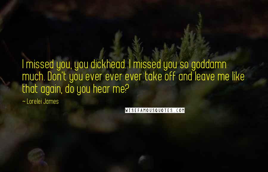 Lorelei James Quotes: I missed you, you dickhead. I missed you so goddamn much. Don't you ever ever ever take off and leave me like that again, do you hear me?